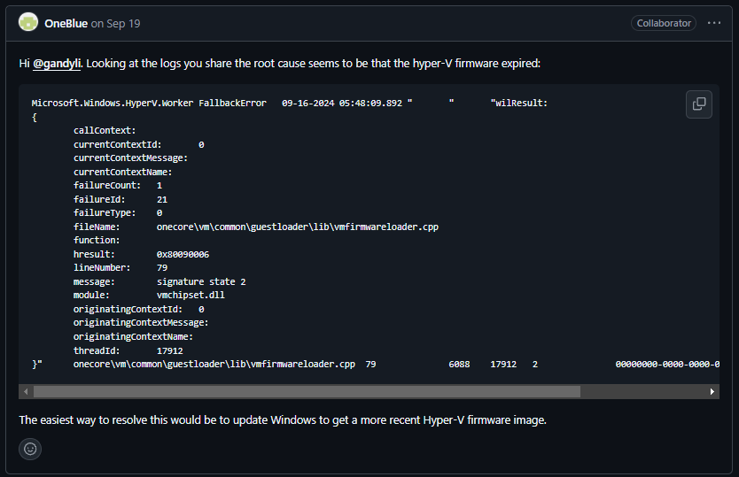 Thanks OneBlue, I'll try that. Comment from Github User OneBlue that says "Looking at the logs you share the root cause seems to be that the hyper-V firmware expired" and "The easiest way to resolve this would be to update Windows to get a more recent Hyper-V firmware image."